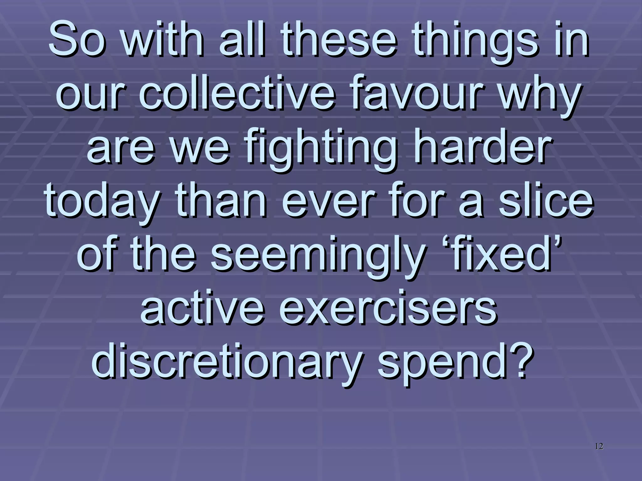 So with all these things in our collective favour why are we fighting harder today than ever for a slice of the seemingly ‘fixed’ active exercisers discretionary spend?   