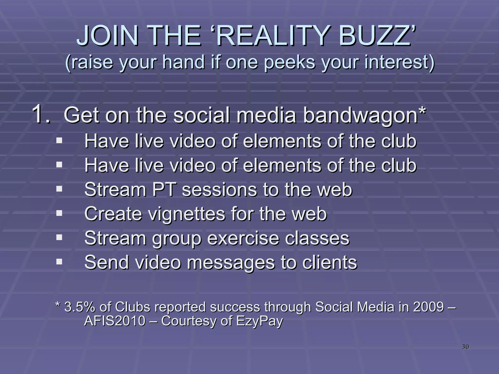 BROADEN YOUR OFFERINGS  (raise your hand if one peeks your interest) Go ‘Low Tech’ (Outdoor and Urban training)* Go 24 . . .** Leverage the Group Training ‘opportunity’*** No contract terms**** * 39.4% Club Owners AND Members saw this as a major growth area – AFIS2010 – Courtesy of EzyPay ** 31.4% of Club Owners and Members saw 24hr Club as a significant growth area – AFIS2010 - Courtesy of EzyPay *** 40.8% of Club Owners and Members saw Group Training as a significant growth area – AFIS2010 - Courtesy of EzyPay **** 46.3% of Club Owners and Members saw No Contract Terms as a significant growth area – AFIS2010 - Courtesy of EzyPay 