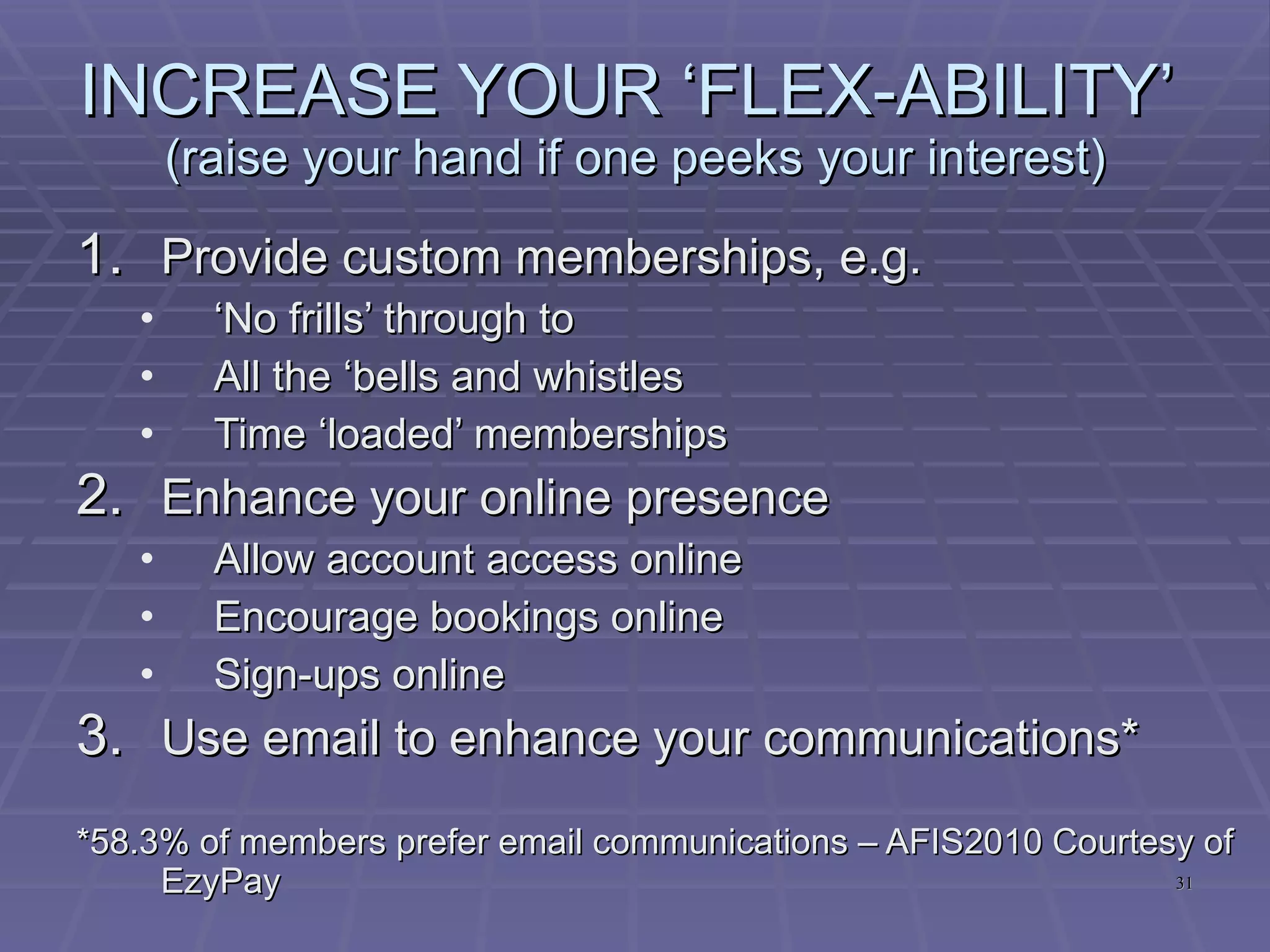 SHAPE YOUR STRATEGIES  (raise your hand if one peeks your interest) Rejoin on a NO Contract Membership* Cross-train your Fitness Team to do tours/sales** Utilise your space more effectively * 51.5% of Ex-Members said they would rejoin on a No Contract Terms basis as opposed to 7.6% on basis of rejoining at the same rate as they left  – AFIS2010 - Courtesy of EzyPay ** 49.5% of members/ex-members would prefer a Trainer to tour them over 2.2% by a Sales Consultant – AFIS2010 – Courtesy of EzyPay 