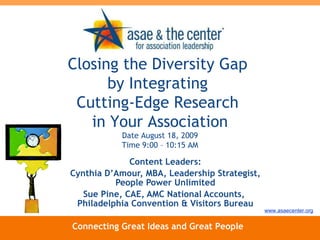 Content Leaders: Cynthia D’Amour, MBA, Leadership Strategist, People Power Unlimited Sue Pine, CAE, AMC National Accounts,  Philadelphia Convention & Visitors Bureau Connecting Great Ideas and Great People www.asaecenter.org Closing the Diversity Gap  by Integrating  Cutting-Edge Research  in Your Association Date August 18, 2009 Time 9:00 – 10:15 AM 