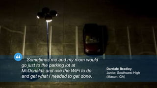 Sometimes me and my mom would 
go just to the parking lot at 
McDonalds and use the WiFi to do 
and get what I needed to get done. 
Darriale Bradley, 
Junior, Southwest High 
(Macon, GA) 
 