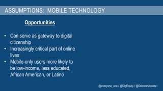 ASSUMPTIONS: MOBILE TECHNOLOGY 
Opportunities 
• Can serve as gateway to digital 
citizenship 
• Increasingly critical part of online 
lives 
• Mobile-only users more likely to 
be low-income, less educated, 
African American, or Latino 
@everyone_one / @DigEquity / @DeborahAcosta1 
 