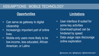ASSUMPTIONS: MOBILE TECHNOLOGY 
Opportunities 
• Can serve as gateway to digital 
citizenship 
• Increasingly important part of online 
lives 
• Mobile-only users more likely to be 
low-income, less educated, African 
American, or Latino 
Limitations 
• User interface ill suited for 
some key activities 
• Download/upload can be 
hindered by speed 
• Data usage caps discourage 
online exploration 
@everyone_one / @DigEquity / @DeborahAcosta1 
 