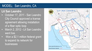 MODEL: San Leandro, CA 
Lit San Leandro 
• October 17, 2011 - San Leandro 
City Council approved a license 
agreement allowing installation 
of a fiber optic loop 
• March 2, 2012 - Lit San Leandro 
went live. 
• Won a $2.1 million federal grant 
to expand its network for 
businesses 
 