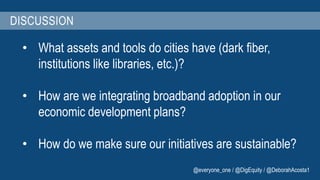 DISCUSSION 
• What assets and tools do cities have (dark fiber, 
institutions like libraries, etc.)? 
• How are we integrating broadband adoption in our 
economic development plans? 
• How do we make sure our initiatives are sustainable? 
@everyone_one / @DigEquity / @DeborahAcosta1 
 