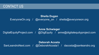 CONTACT US 
Sheila Dugan 
EveryoneOn.org / @everyone_on / sheila@everyoneon.org 
Anne Schwieger 
DigitalEquityProject.com / @DigEquity / anne@digitalequityproject.com 
Deborah Acosta 
SanLeandroNext.com / @DeborahAcosta1 / dacosta@sanleandro.org 
