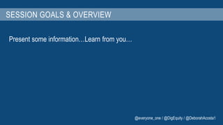 SESSION GOALS & OVERVIEW 
Present some information…Learn from you… 
@everyone_one / @DigEquity / @DeborahAcosta1 
 