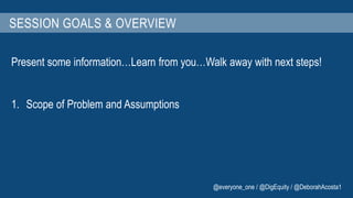 SESSION GOALS & OVERVIEW 
Present some information…Learn from you…Walk away with next steps! 
1. Scope of Problem and Assumptions 
@everyone_one / @DigEquity / @DeborahAcosta1 
 