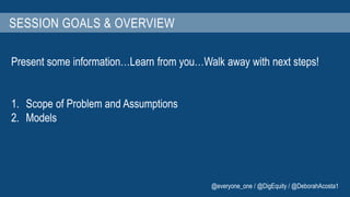 SESSION GOALS & OVERVIEW 
Present some information…Learn from you…Walk away with next steps! 
1. Scope of Problem and Assumptions 
2. Models 
@everyone_one / @DigEquity / @DeborahAcosta1 
 