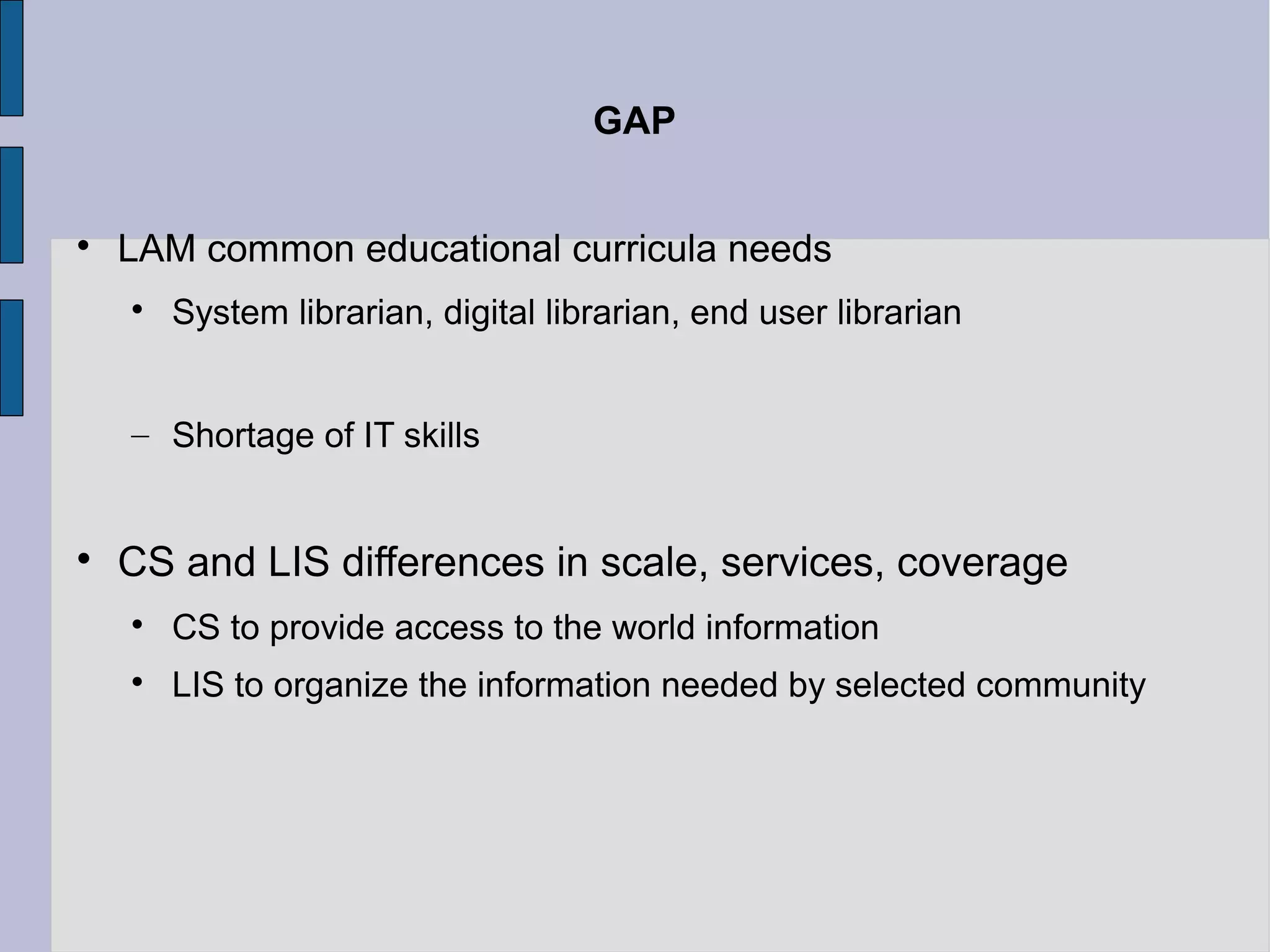 GAP



    LAM common educational curricula needs
    
        System librarian, digital librarian, end user librarian


    – Shortage of IT skills



    CS and LIS differences in scale, services, coverage
    
        CS to provide access to the world information
    
        LIS to organize the information needed by selected community
 