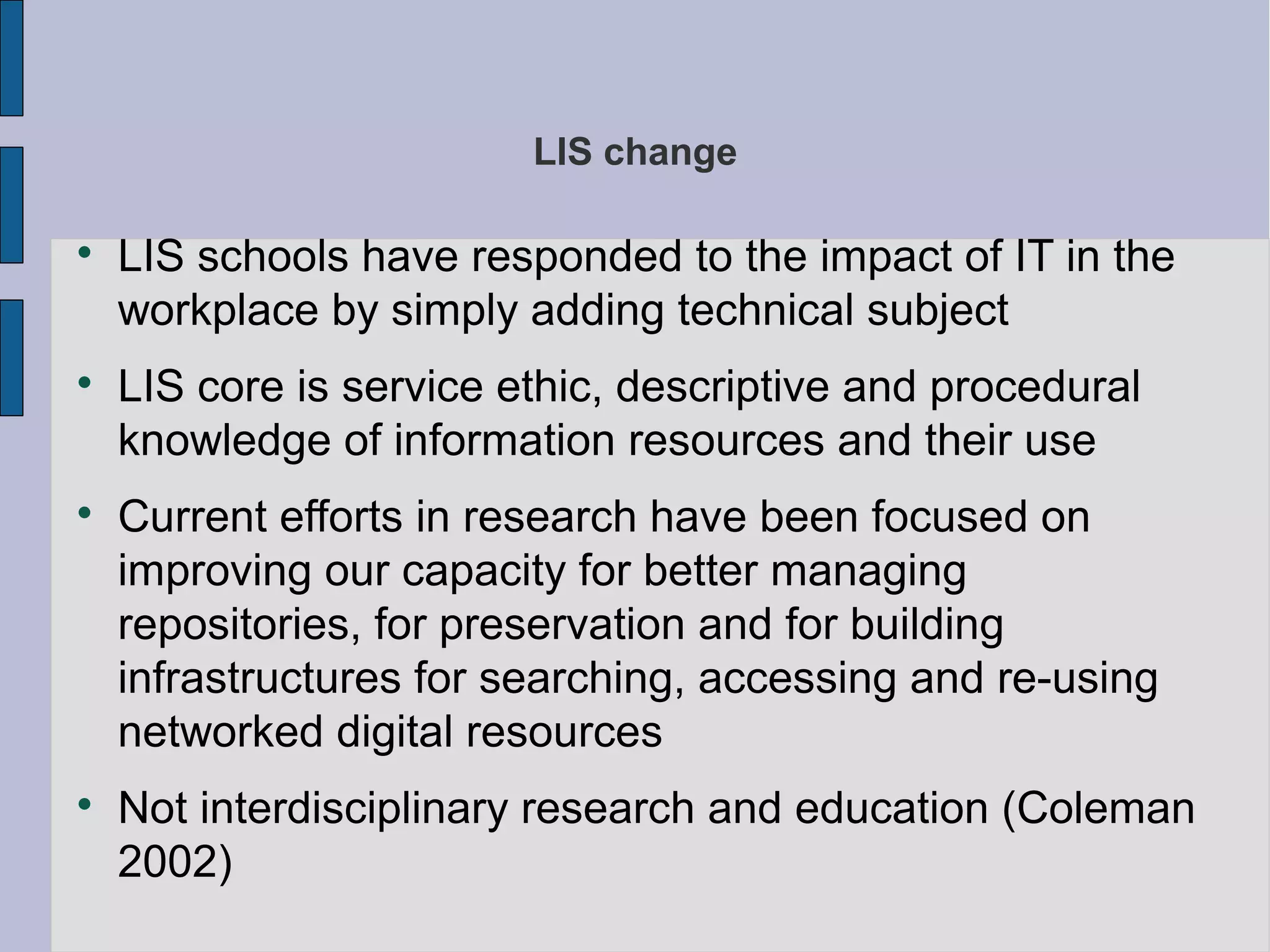 LIS change


    LIS schools have responded to the impact of IT in the
    workplace by simply adding technical subject

    LIS core is service ethic, descriptive and procedural
    knowledge of information resources and their use

    Current efforts in research have been focused on
    improving our capacity for better managing
    repositories, for preservation and for building
    infrastructures for searching, accessing and re-using
    networked digital resources

    Not interdisciplinary research and education (Coleman
    2002)
 