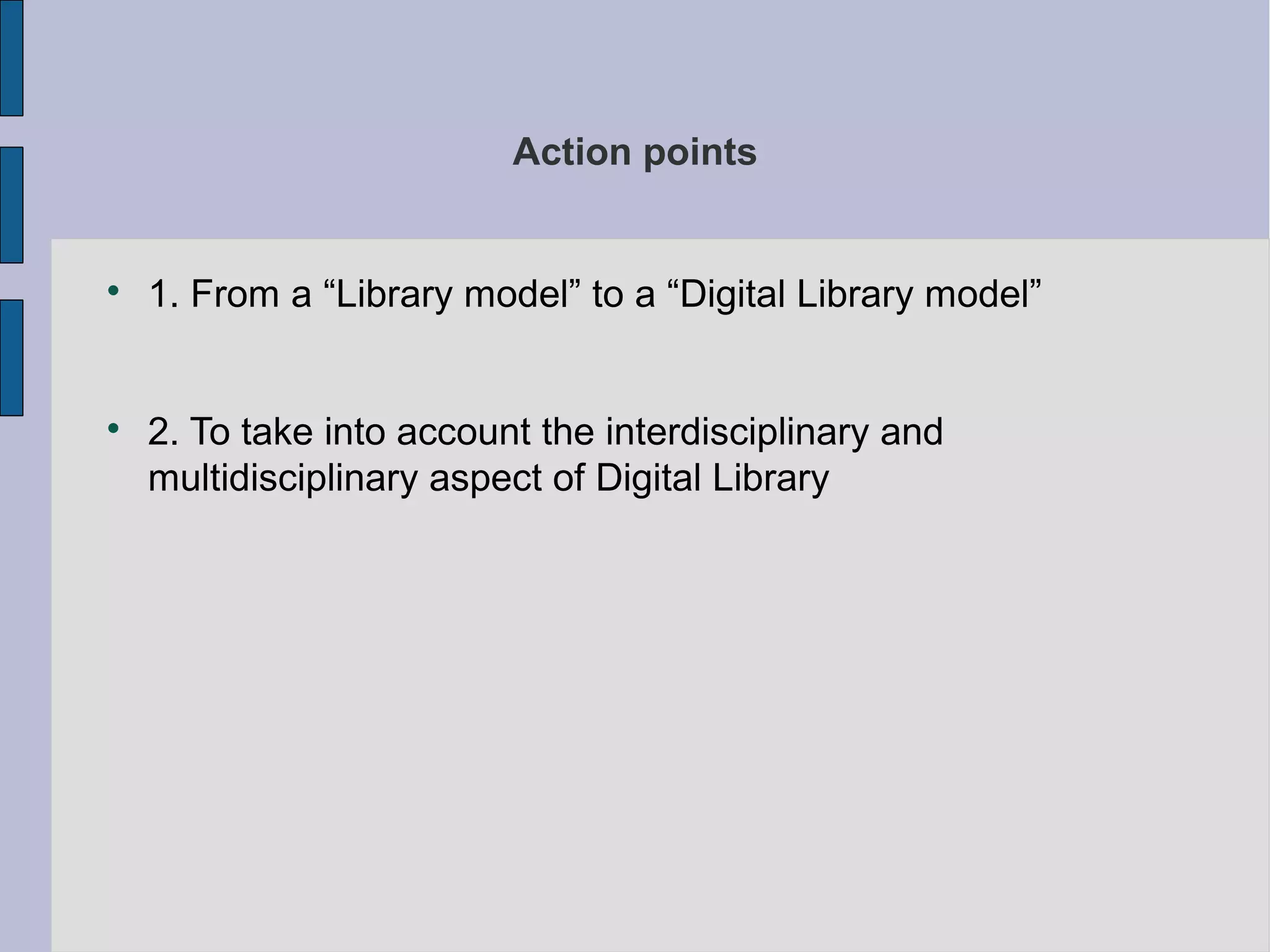 Action points



    1. From a “Library model” to a “Digital Library model”



    2. To take into account the interdisciplinary and
    multidisciplinary aspect of Digital Library
 