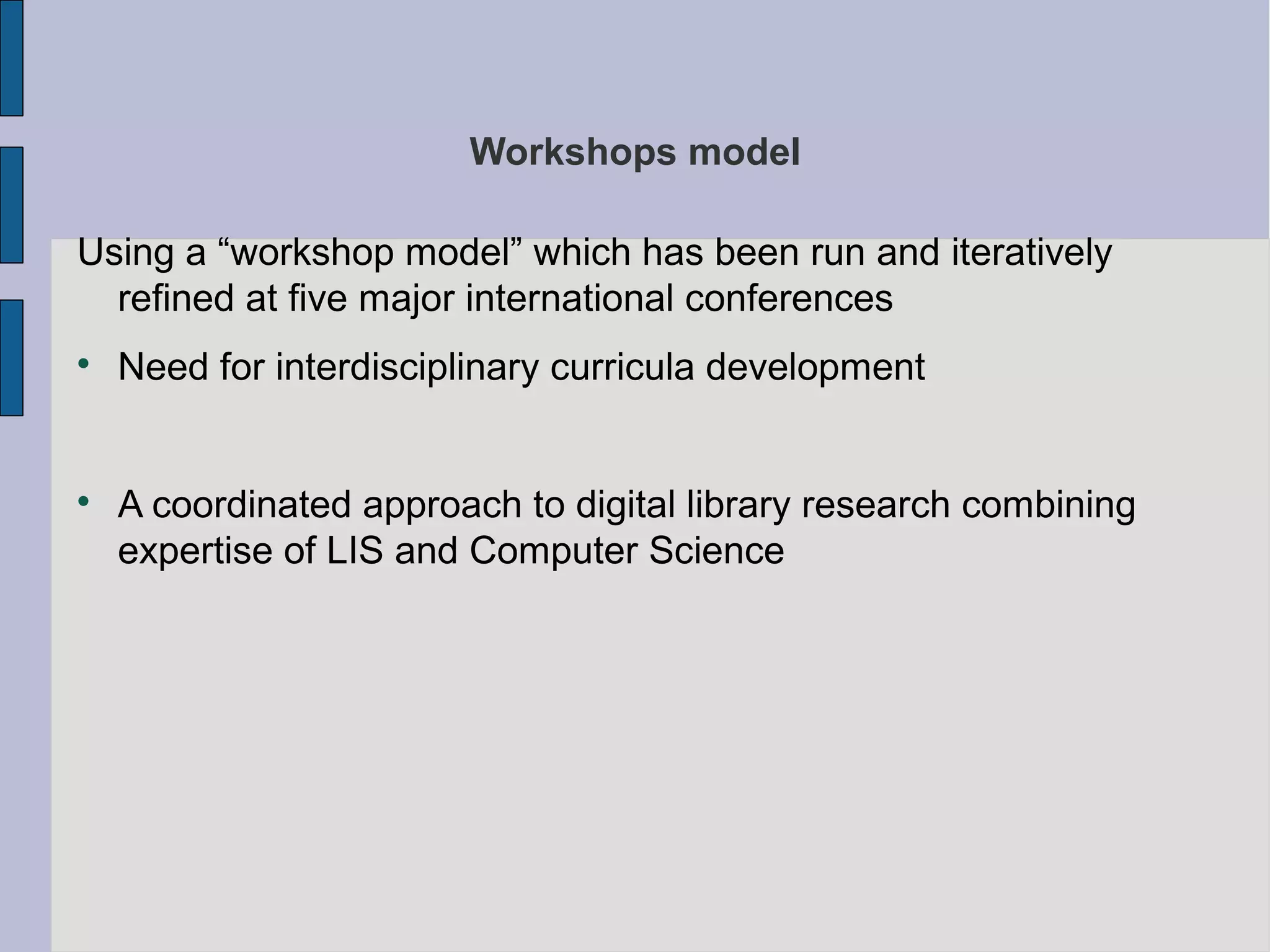 Workshops model

Using a “workshop model” which has been run and iteratively
  refined at five major international conferences

    Need for interdisciplinary curricula development



    A coordinated approach to digital library research combining
    expertise of LIS and Computer Science
 