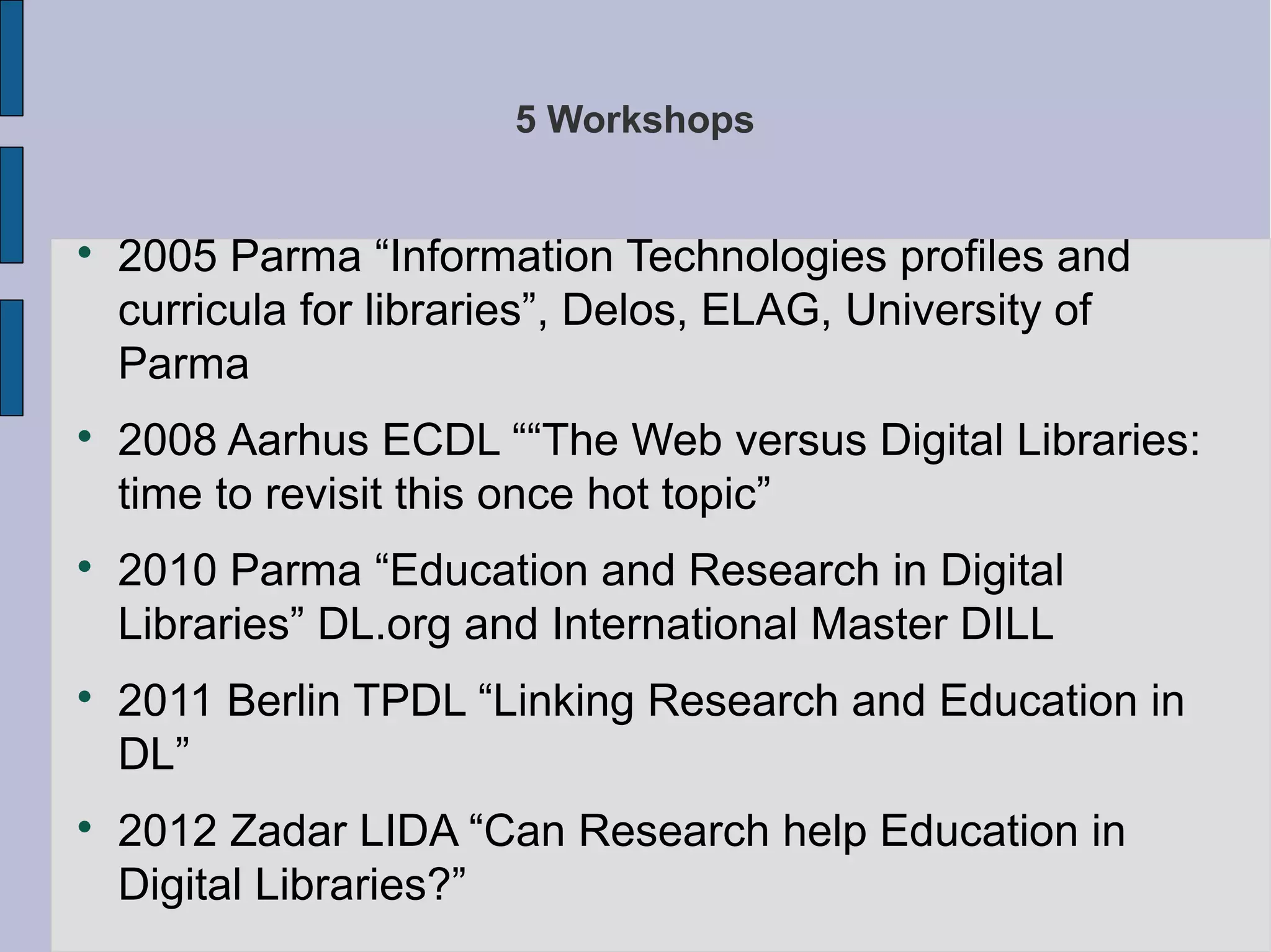 5 Workshops



    2005 Parma “Information Technologies profiles and
    curricula for libraries”, Delos, ELAG, University of
    Parma

    2008 Aarhus ECDL ““The Web versus Digital Libraries:
    time to revisit this once hot topic”

    2010 Parma “Education and Research in Digital
    Libraries” DL.org and International Master DILL

    2011 Berlin TPDL “Linking Research and Education in
    DL”

    2012 Zadar LIDA “Can Research help Education in
    Digital Libraries?”
 