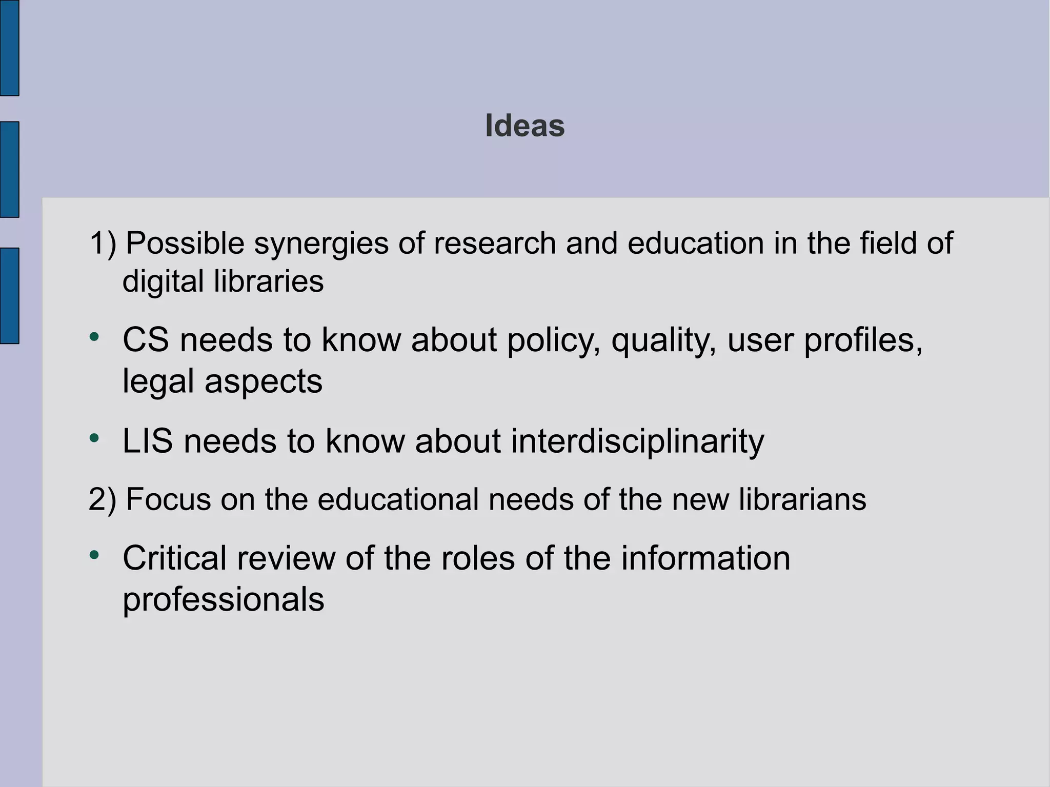 Ideas


1) Possible synergies of research and education in the field of
   digital libraries

    CS needs to know about policy, quality, user profiles,
    legal aspects

    LIS needs to know about interdisciplinarity
2) Focus on the educational needs of the new librarians

    Critical review of the roles of the information
    professionals
 