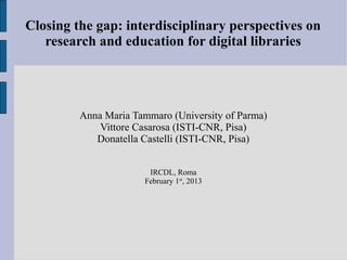 Closing the gap: interdisciplinary perspectives on
   research and education for digital libraries




         Anna Maria Tammaro (University of Parma)
             Vittore Casarosa (ISTI-CNR, Pisa)
            Donatella Castelli (ISTI-CNR, Pisa)


                       IRCDL, Roma
                      February 1st, 2013
 