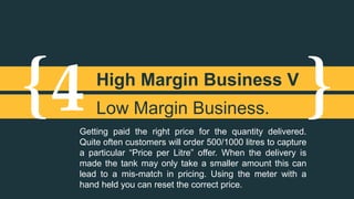 {4 High Margin Business V 
} Low Margin Business. 
Getting paid the right price for the quantity delivered. 
Quite often customers will order 500/1000 litres to capture 
a particular “Price per Litre” offer. When the delivery is 
made the tank may only take a smaller amount this can 
lead to a mis-match in pricing. Using the meter with a 
hand held you can reset the correct price. 
 