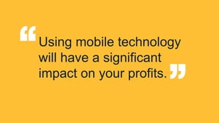 “ 
Using mobile technology 
will have a significant 
impact on your profits. “ 
 