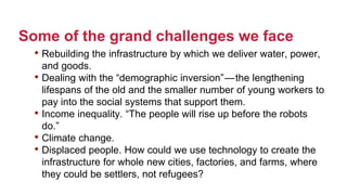 Some of the grand challenges we face
• Rebuilding the infrastructure by which we deliver water, power,
and goods.
• Dealing with the “demographic inversion” — the lengthening
lifespans of the old and the smaller number of young workers to
pay into the social systems that support them.
• Income inequality. “The people will rise up before the robots
do.”
• Climate change.
• Displaced people. How could we use technology to create the
infrastructure for whole new cities, factories, and farms, where
they could be settlers, not refugees?
 