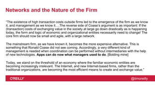 @timoreilly
Networks and the Nature of the Firm
“The existence of high transaction costs outside firms led to the emergence of the firm as we know
it, and management as we know it….The reverse side of Coase’s argument is as important: If the
(transaction) costs of exchanging value in the society at large go down drastically as is happening
today, the form and logic of economic and organizational entities necessarily need to change! The
core firm should now be small and agile, with a large network.
The mainstream firm, as we have known it, becomes the more expensive alternative. This is
something that Ronald Coase did not see coming. Accordingly, a very different kind of
management is needed when coordination can be performed without intermediaries with the help
of new technologies. Apps can do now what managers used to do. [Bolding mine]
Today, we stand on the threshold of an economy where the familiar economic entities are
becoming increasingly irrelevant. The Internet, and new Internet-based firms, rather than the
traditional organizations, are becoming the most efficient means to create and exchange value.”
 