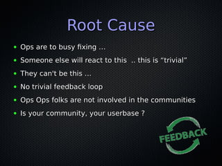 Root CauseRoot Cause
● Ops are to busy fixing …Ops are to busy fixing …
● Someone else will react to this .. this is “trivial”Someone else will react to this .. this is “trivial”
● They can't be this …They can't be this …
● No trivial feedback loopNo trivial feedback loop
● Ops Ops folks are not involved in the communitiesOps Ops folks are not involved in the communities
● Is your community, your userbase ?Is your community, your userbase ?
 