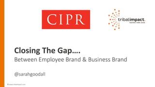 © www.tribalimpact.com
Closing The Gap….
Between Employee Brand & Business Brand
@sarahgoodall
 