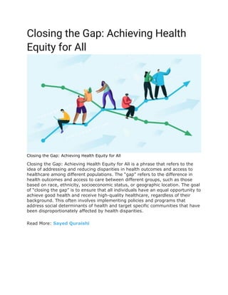 Closing the Gap: Achieving Health
Equity for All
Closing the Gap: Achieving Health Equity for All
Closing the Gap: Achieving Health Equity for All is a phrase that refers to the
idea of addressing and reducing disparities in health outcomes and access to
healthcare among different populations. The “gap” refers to the difference in
health outcomes and access to care between different groups, such as those
based on race, ethnicity, socioeconomic status, or geographic location. The goal
of “closing the gap” is to ensure that all individuals have an equal opportunity to
achieve good health and receive high-quality healthcare, regardless of their
background. This often involves implementing policies and programs that
address social determinants of health and target specific communities that have
been disproportionately affected by health disparities.
Read More: Sayed Quraishi
 