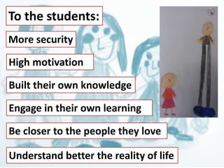 To the students: 
More security 
High motivation 
Built their own knowledge 
Engage in their own learning 
Be closer to the people they love 
Understand better the reality of life 
 