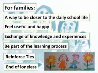 For families: 
A way to be closer to the daily school life 
Feel useful and happy 
Exchange of knowledge and experiences 
Be part of the learning process 
Reinforce Ties 
End of loneless 
 