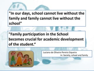 "In our days, school cannot live without the 
family and family cannot live without the 
school" 
"Family participation in the School 
becomes crucial for academic development 
of the student.“ 
Luciana de Oliveira Pereira Siqueira 
In: Society, school and family 
 