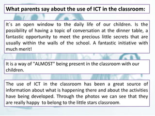 What parents say about the use of ICT in the classroom: 
It´s an open window to the daily life of our children. Is the 
possibility of having a topic of conversation at the dinner table, a 
fantastic opportunity to meet the precious little secrets that are 
usually within the walls of the school. A fantastic initiative with 
much merit! 
It is a way of "ALMOST" being present in the classroom with our 
children. 
The use of ICT in the classroom has been a great source of 
information about what is happening there and about the activities 
have being developed. Through the photos we can see that they 
are really happy to belong to the little stars classroom. 
 