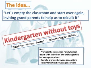 “Let´s empty the classroom and start over again, 
inviting grand parents to help us to rebuilt it” 
Aim: 
- Promote the interaction Family/school 
-Learn with the others and exchange skills 
between generations 
- To make a bridge between generations 
- To reinforce ties between generations 
The idea… 
 