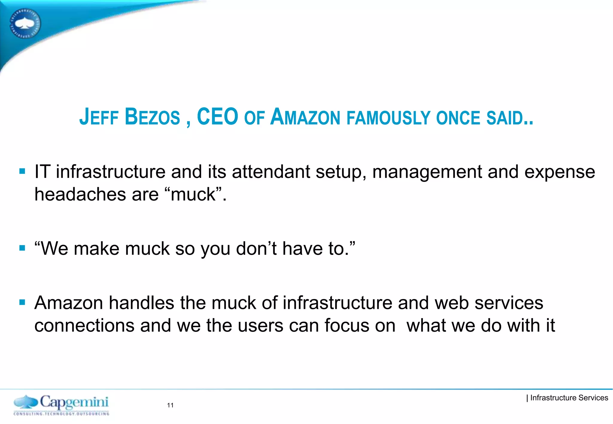 | Infrastructure Services
JEFF BEZOS , CEO OF AMAZON FAMOUSLY ONCE SAID..
 IT infrastructure and its attendant setup, management and expense
headaches are “muck”.
 “We make muck so you don’t have to.”
 Amazon handles the muck of infrastructure and web services
connections and we the users can focus on what we do with it
11
 