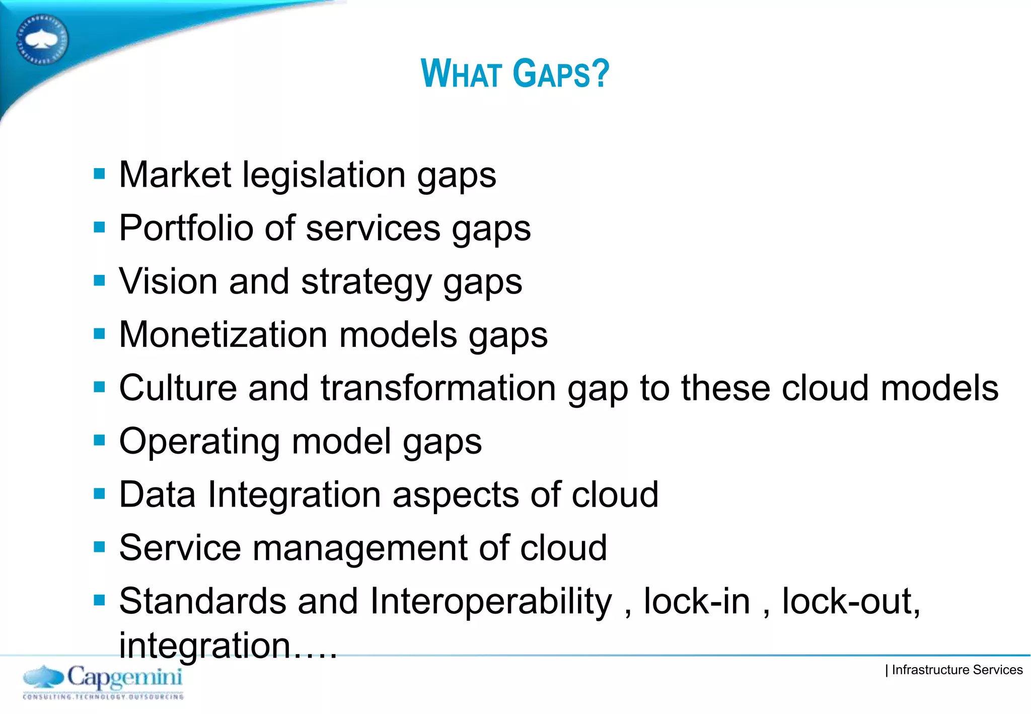 | Infrastructure Services
WHAT GAPS?
 Market legislation gaps
 Portfolio of services gaps
 Vision and strategy gaps
 Monetization models gaps
 Culture and transformation gap to these cloud models
 Operating model gaps
 Data Integration aspects of cloud
 Service management of cloud
 Standards and Interoperability , lock-in , lock-out,
integration….
 