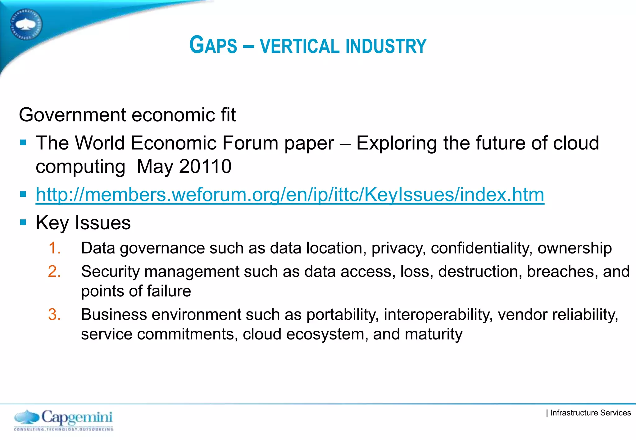 | Infrastructure Services
GAPS – VERTICAL INDUSTRY
Government economic fit
 The World Economic Forum paper – Exploring the future of cloud
computing May 20110
 http://members.weforum.org/en/ip/ittc/KeyIssues/index.htm
 Key Issues
1. Data governance such as data location, privacy, confidentiality, ownership
2. Security management such as data access, loss, destruction, breaches, and
points of failure
3. Business environment such as portability, interoperability, vendor reliability,
service commitments, cloud ecosystem, and maturity
 