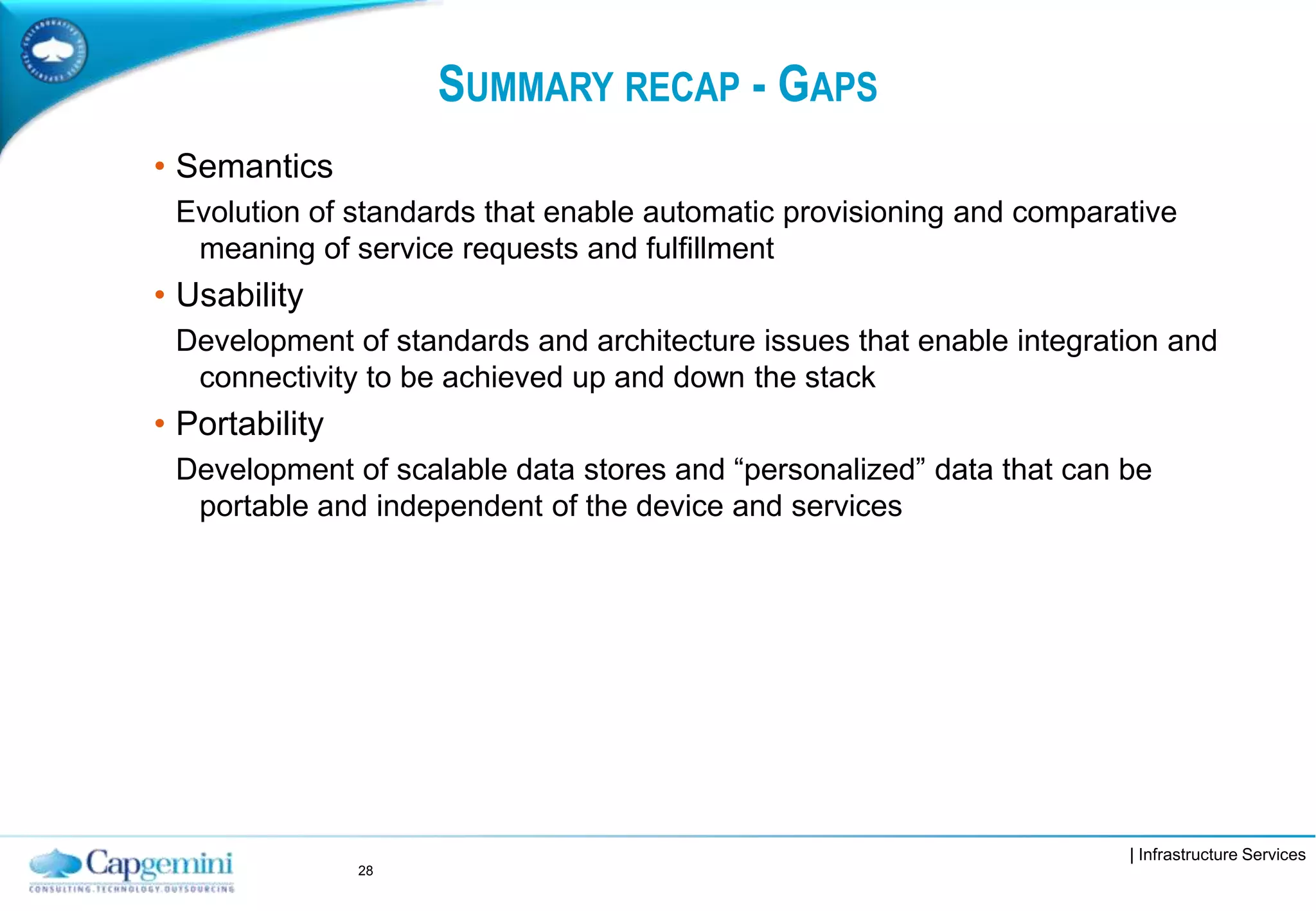 | Infrastructure Services
SUMMARY RECAP - GAPS
• Semantics
Evolution of standards that enable automatic provisioning and comparative
meaning of service requests and fulfillment
• Usability
Development of standards and architecture issues that enable integration and
connectivity to be achieved up and down the stack
• Portability
Development of scalable data stores and “personalized” data that can be
portable and independent of the device and services
28
 