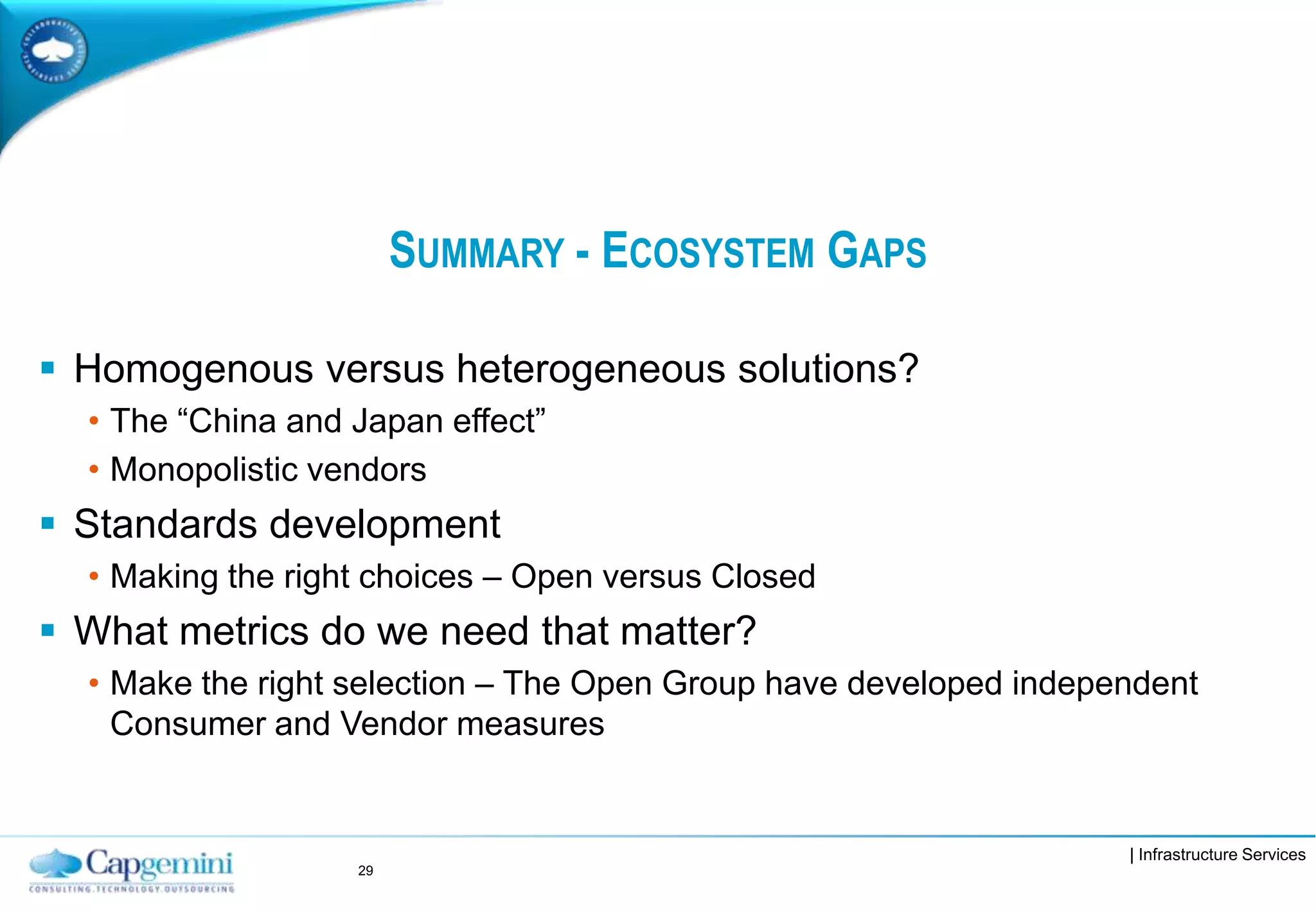 | Infrastructure Services
SUMMARY - ECOSYSTEM GAPS
 Homogenous versus heterogeneous solutions?
• The “China and Japan effect”
• Monopolistic vendors
 Standards development
• Making the right choices – Open versus Closed
 What metrics do we need that matter?
• Make the right selection – The Open Group have developed independent
Consumer and Vendor measures
29
 