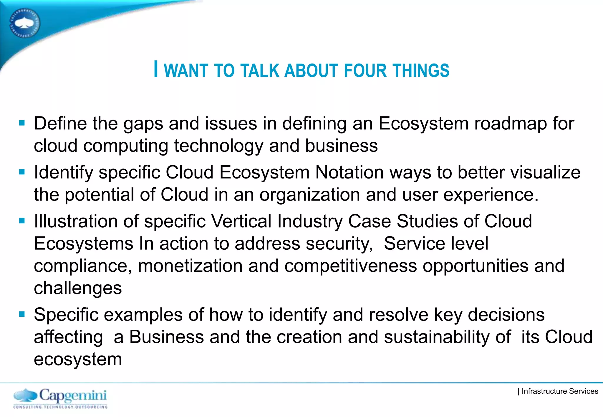 | Infrastructure Services
I WANT TO TALK ABOUT FOUR THINGS
 Define the gaps and issues in defining an Ecosystem roadmap for
cloud computing technology and business
 Identify specific Cloud Ecosystem Notation ways to better visualize
the potential of Cloud in an organization and user experience.
 Illustration of specific Vertical Industry Case Studies of Cloud
Ecosystems In action to address security, Service level
compliance, monetization and competitiveness opportunities and
challenges
 Specific examples of how to identify and resolve key decisions
affecting a Business and the creation and sustainability of its Cloud
ecosystem
 