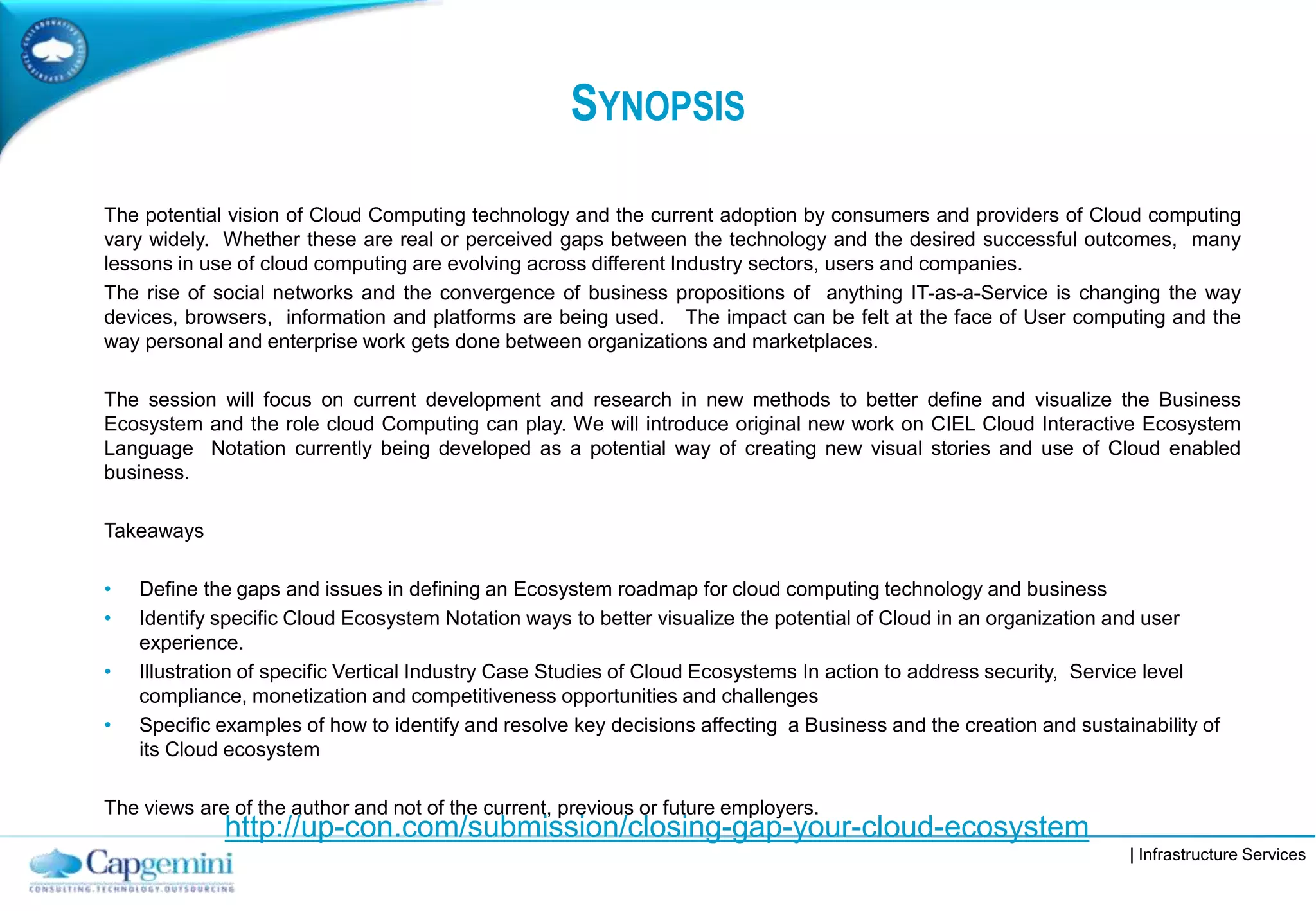| Infrastructure Services
SYNOPSIS
The potential vision of Cloud Computing technology and the current adoption by consumers and providers of Cloud computing
vary widely. Whether these are real or perceived gaps between the technology and the desired successful outcomes, many
lessons in use of cloud computing are evolving across different Industry sectors, users and companies.
The rise of social networks and the convergence of business propositions of anything IT-as-a-Service is changing the way
devices, browsers, information and platforms are being used. The impact can be felt at the face of User computing and the
way personal and enterprise work gets done between organizations and marketplaces.
The session will focus on current development and research in new methods to better define and visualize the Business
Ecosystem and the role cloud Computing can play. We will introduce original new work on CIEL Cloud Interactive Ecosystem
Language Notation currently being developed as a potential way of creating new visual stories and use of Cloud enabled
business.
Takeaways
• Define the gaps and issues in defining an Ecosystem roadmap for cloud computing technology and business
• Identify specific Cloud Ecosystem Notation ways to better visualize the potential of Cloud in an organization and user
experience.
• Illustration of specific Vertical Industry Case Studies of Cloud Ecosystems In action to address security, Service level
compliance, monetization and competitiveness opportunities and challenges
• Specific examples of how to identify and resolve key decisions affecting a Business and the creation and sustainability of
its Cloud ecosystem
The views are of the author and not of the current, previous or future employers.
http://up-con.com/submission/closing-gap-your-cloud-ecosystem
 