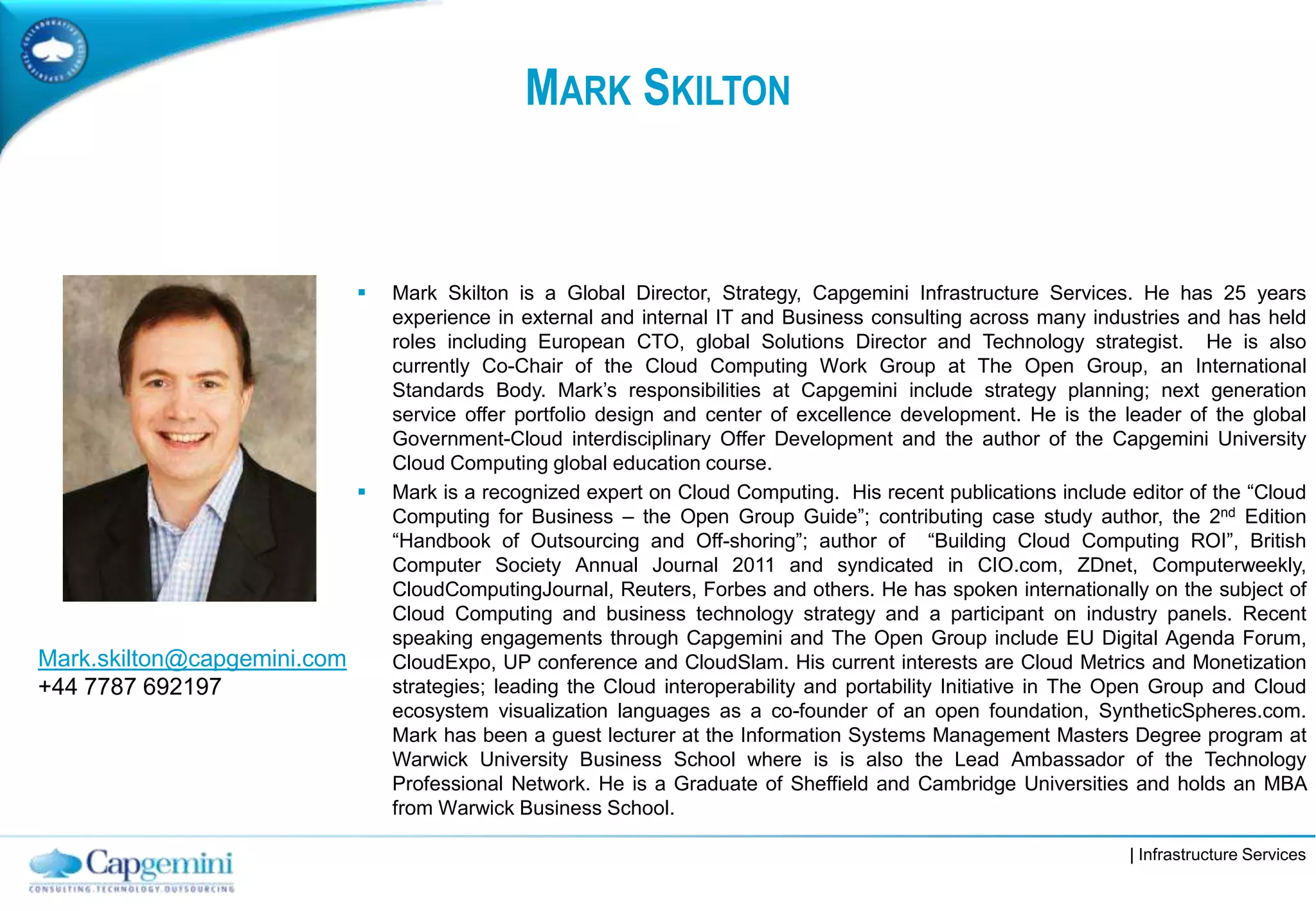 | Infrastructure Services
MARK SKILTON
 Mark Skilton is a Global Director, Strategy, Capgemini Infrastructure Services. He has 25 years
experience in external and internal IT and Business consulting across many industries and has held
roles including European CTO, global Solutions Director and Technology strategist. He is also
currently Co-Chair of the Cloud Computing Work Group at The Open Group, an International
Standards Body. Mark’s responsibilities at Capgemini include strategy planning; next generation
service offer portfolio design and center of excellence development. He is the leader of the global
Government-Cloud interdisciplinary Offer Development and the author of the Capgemini University
Cloud Computing global education course.
 Mark is a recognized expert on Cloud Computing. His recent publications include editor of the “Cloud
Computing for Business – the Open Group Guide”; contributing case study author, the 2nd Edition
“Handbook of Outsourcing and Off-shoring”; author of “Building Cloud Computing ROI”, British
Computer Society Annual Journal 2011 and syndicated in CIO.com, ZDnet, Computerweekly,
CloudComputingJournal, Reuters, Forbes and others. He has spoken internationally on the subject of
Cloud Computing and business technology strategy and a participant on industry panels. Recent
speaking engagements through Capgemini and The Open Group include EU Digital Agenda Forum,
CloudExpo, UP conference and CloudSlam. His current interests are Cloud Metrics and Monetization
strategies; leading the Cloud interoperability and portability Initiative in The Open Group and Cloud
ecosystem visualization languages as a co-founder of an open foundation, SyntheticSpheres.com.
Mark has been a guest lecturer at the Information Systems Management Masters Degree program at
Warwick University Business School where is is also the Lead Ambassador of the Technology
Professional Network. He is a Graduate of Sheffield and Cambridge Universities and holds an MBA
from Warwick Business School.
Mark.skilton@capgemini.com
+44 7787 692197
 
