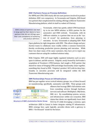 ARC Insights, Page 3
©2003 • ARC • 3 Allied Drive • Dedham, MA 02026 USA • 781-471-1000 • ARCweb.com
EDS’s choice of partners was lead
in large part by their desire to have
partners that did not infringe upon
their core competency of authoring
and product definition.
EDS’ Partners Focus on Process Definition
For MPM and CPM, EDS clearly did not want partners involved in product
definition, EDS’ core competency. In Tecnomatix and Visiprise, EDS found
two partners that complemented its existing offerings within its Teamcenter
Manufacturing platform, which in itself is a subset of E-factory.
Tecnomatix, which has quietly added CPM functional-
ity to its core MPM solution, is EDS’s partner for the
automotive and EMS verticals. Tecnomatix, with its
eMPower solution, is a partner that can act as the “sys-
tem of record” for production, from planning to
execution. In turn, Tecnomatix is adopting EDS’ PLM
Open platform for tight integration with EDS. This allows design and pro-
duction teams to collaborate more readily within a common framework,
thereby accelerating production process planning and execution. While
these two share many of the same customers, they have yet to report any
customers that are using the combined solution today.
With Visiprise, EDS will target highly regulated industries such as aero-
space & defense, and life sciences. Visiprise, newly formed by NetVendor’s
acquisition of Teradyne’s CPM business, had sought a PLM partner that
shared its vision of bringing CPM and design functionality closer together,
something they found at EDS. Visiprise’s product, SCE with its deep func-
tionality in execution processes will be integrated within the EDS
Teamcenter Manufacturing suite.
IBM Partnerships Focus on Infrastructure
IBM has put together seven vertical industry groups, two of them focused
on manufacturing, specifically, automotive and EMS. These groups seek
alliances that leverage IBM’s full solution suite
from consulting services through hardware
(servers) and software (WebSphere, MQ Series,
DB2, etc.). By consolidating systems, servers,
and infrastructure within one ecosystem, IBM
claims that clients can significantly lower their
TCO for IT while leveraging a common, open
architecture (J2EE & Linux) to better integrate existing IT infrastructure.
IBM’s strategy here, quite logically, provides clients with a gateway to
IBM’s “On-Demand” model for the future.
IBM Automotive
Design Build Retail & Aftermarket
IBM/Dassault
Delmia
eProduction
Cisco Rockwell MRO Software
IBM Automotive
Design Build Retail & Aftermarket
IBM/Dassault
Delmia
eProduction
Cisco Rockwell MRO Software
Structure of IBM’s Automotive Sector Group
 