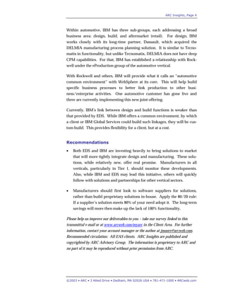 ARC Insights, Page 4
©2003 • ARC • 3 Allied Drive • Dedham, MA 02026 USA • 781-471-1000 • ARCweb.com
Within automotive, IBM has three sub-groups, each addressing a broad
business area: design, build, and aftermarket (retail). For design, IBM
works closely with its long-time partner, Dassault, which acquired the
DELMIA manufacturing process planning solution. It is similar to Tecno-
matix in functionality, but unlike Tecnomatix, DELMIA does not have deep
CPM capabilities. For that, IBM has established a relationship with Rock-
well under the eProduction group of the automotive vertical.
With Rockwell and others, IBM will provide what it calls an “automotive
common environment” with WebSphere at its core. This will help build
specific business processes to better link production to other busi-
ness/enterprise activities. One automotive customer has gone live and
three are currently implementing this new joint offering.
Currently, IBM’s link between design and build functions is weaker than
that provided by EDS. While IBM offers a common environment, by which
a client or IBM Global Services could build such linkages, they will be cus-
tom build. This provides flexibility for a client, but at a cost.
Recommendations
• Both EDS and IBM are investing heavily to bring solutions to market
that will more tightly integrate design and manufacturing. These solu-
tions, while relatively new, offer real promise. Manufacturers in all
verticals, particularly in Tier 1, should monitor these developments.
Also, while IBM and EDS may lead this initiative, others will quickly
follow with solutions and partnerships for other vertical sectors.
• Manufacturers should first look to software suppliers for solutions,
rather than build proprietary solutions in-house. Apply the 80/20 rule:
If a supplier’s solution meets 80% of your need adopt it. The long-term
savings will more then make up the lack of 100% functionality.
Please help us improve our deliverables to you – take our survey linked to this
transmittal e-mail or at www.arcweb.com/myarc in the Client Area. For further
information, contact your account manager or the author at jmoore@arcweb.com.
Recommended circulation: All EAS clients. ARC Insights are published and
copyrighted by ARC Advisory Group. The information is proprietary to ARC and
no part of it may be reproduced without prior permission from ARC.
 