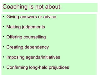 Coaching is not about:
• Giving answers or advice

• Making judgements

• Offering counselling

• Creating dependency

• Imposing agenda/initiatives

• Confirming long-held prejudices
 