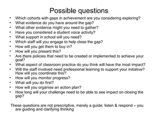 Possible questions
•   Which cohorts with gaps in achievement are you considering exploring?
•   What evidence do you have around the gap?
•   What other evidence might you need to gather?
•   Have you considered a student voice activity?
•   What support in school will you need?
•   Which staff will you engage to help close the gap?
•   How will you get them to buy in?
•   How will you present this?
•   Are there policies that need to be created or implemented to achieve your
    goal?
•   What aspect of classroom practice do you think will have the most impact?
•   Will the staff involved need professional learning to support your initiative?
    How will you coordinate this?
•   How will you monitor progress?
•   What will you do first?
•   How will you organise an action plan?
•   How long will your challenge need to be able to see impact on closing the
    gap?

These questions are not prescriptive, merely a guide; listen & respond – you
  are guiding and clarifying thinking
 