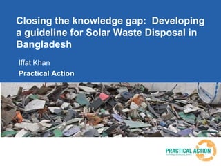 Closing the knowledge gap: Developing
a guideline for Solar Waste Disposal in
Bangladesh
Iffat Khan
Practical Action
 