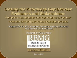 Closing the Knowledge Gap Between
Evaluators and Stakeholders:
Competencies, methods and technologies to optimise
evaluator learning during the evaluation process
Prepared for the 2013 Canadian Evaluation Society Conference:
Evaluation Across Boundaries
Prepared by Werner Meier
http://www.RBMG.ca
June 10, 2013
 