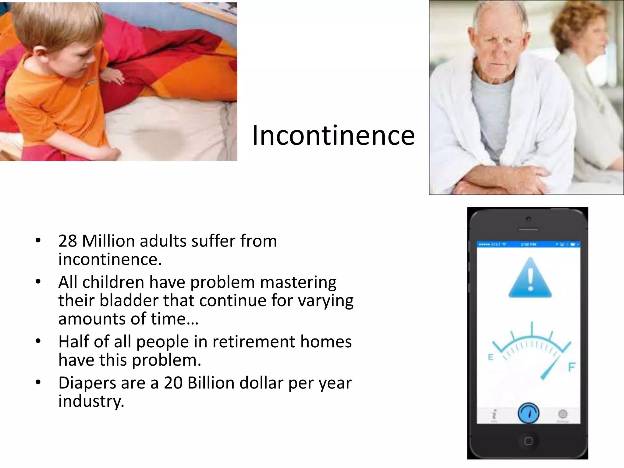 Incontinence 
• 28 Million adults suffer from 
incontinence. 
• All children have problem mastering 
their bladder that continue for varying 
amounts of time… 
• Half of all people in retirement homes 
have this problem. 
• Diapers are a 20 Billion dollar per year 
industry. 
 