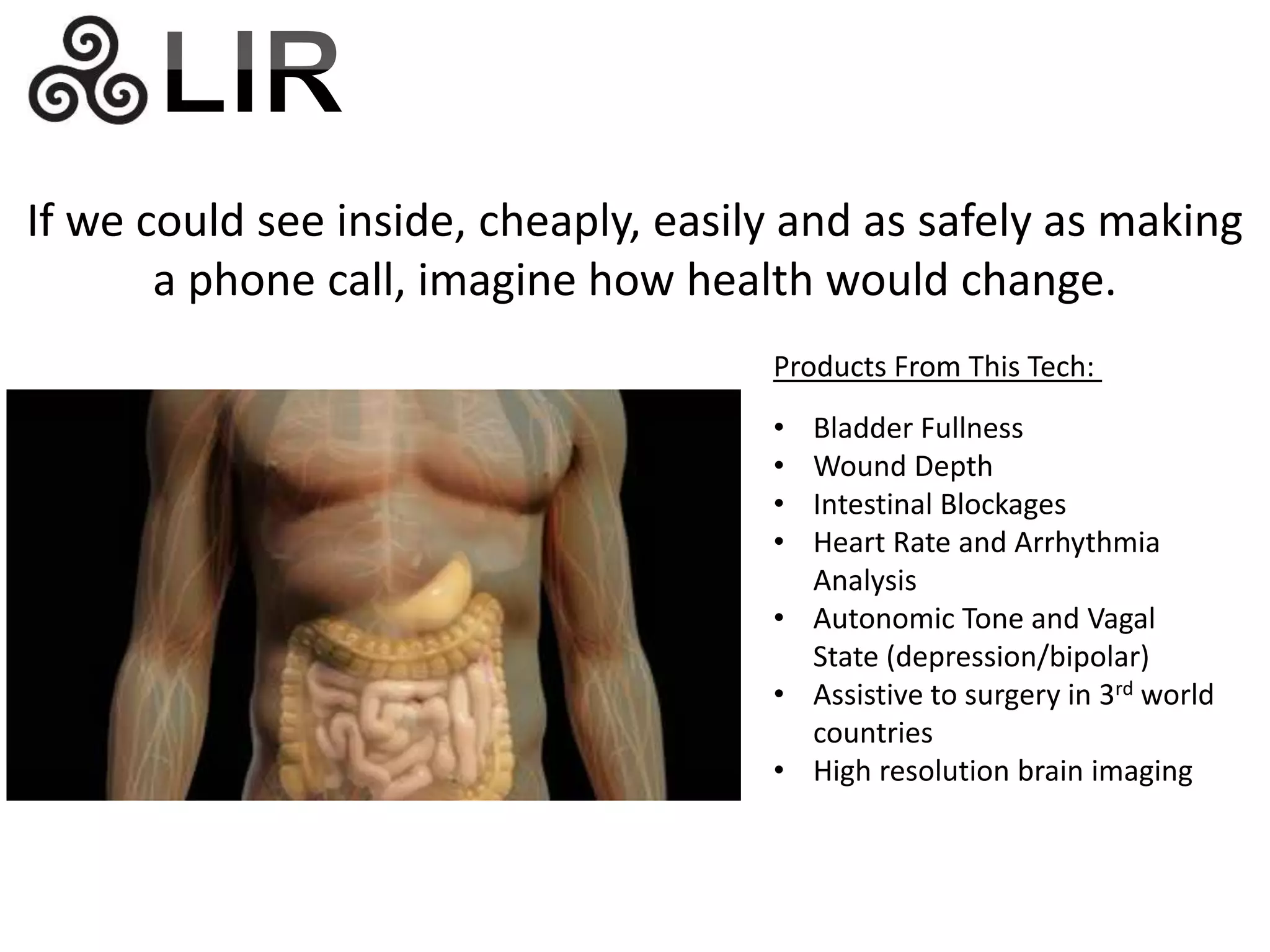 If we could see inside, cheaply, easily and as safely as making 
a phone call, imagine how health would change. 
Products From This Tech: 
• Bladder Fullness 
• Wound Depth 
• Intestinal Blockages 
• Heart Rate and Arrhythmia 
Analysis 
• Autonomic Tone and Vagal 
State (depression/bipolar) 
• Assistive to surgery in 3rd world 
countries 
• High resolution brain imaging 
 