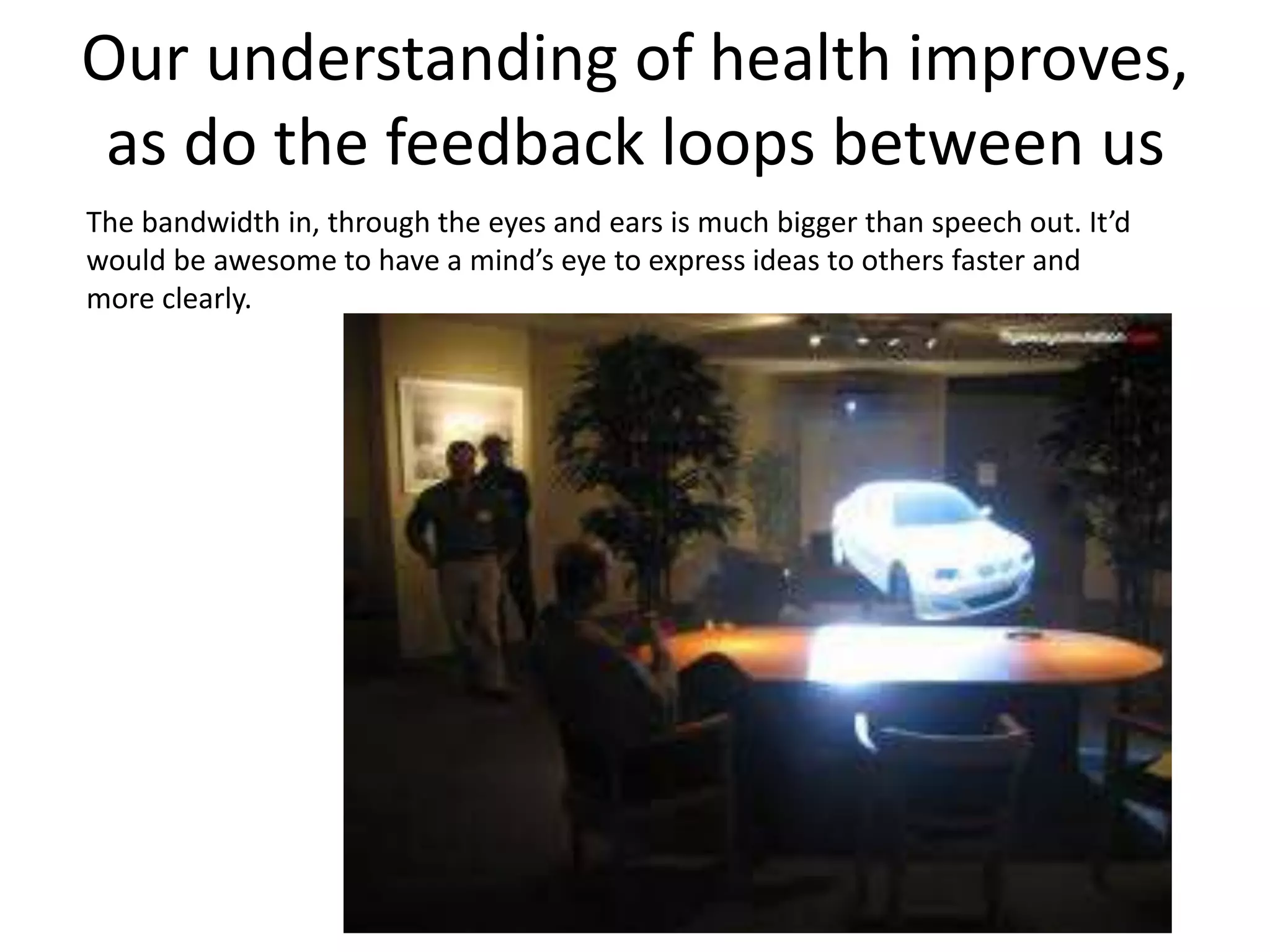 Our understanding of health improves, 
as do the feedback loops between us 
The bandwidth in, through the eyes and ears is much bigger than speech out. It’d 
would be awesome to have a mind’s eye to express ideas to others faster and 
more clearly. 
 