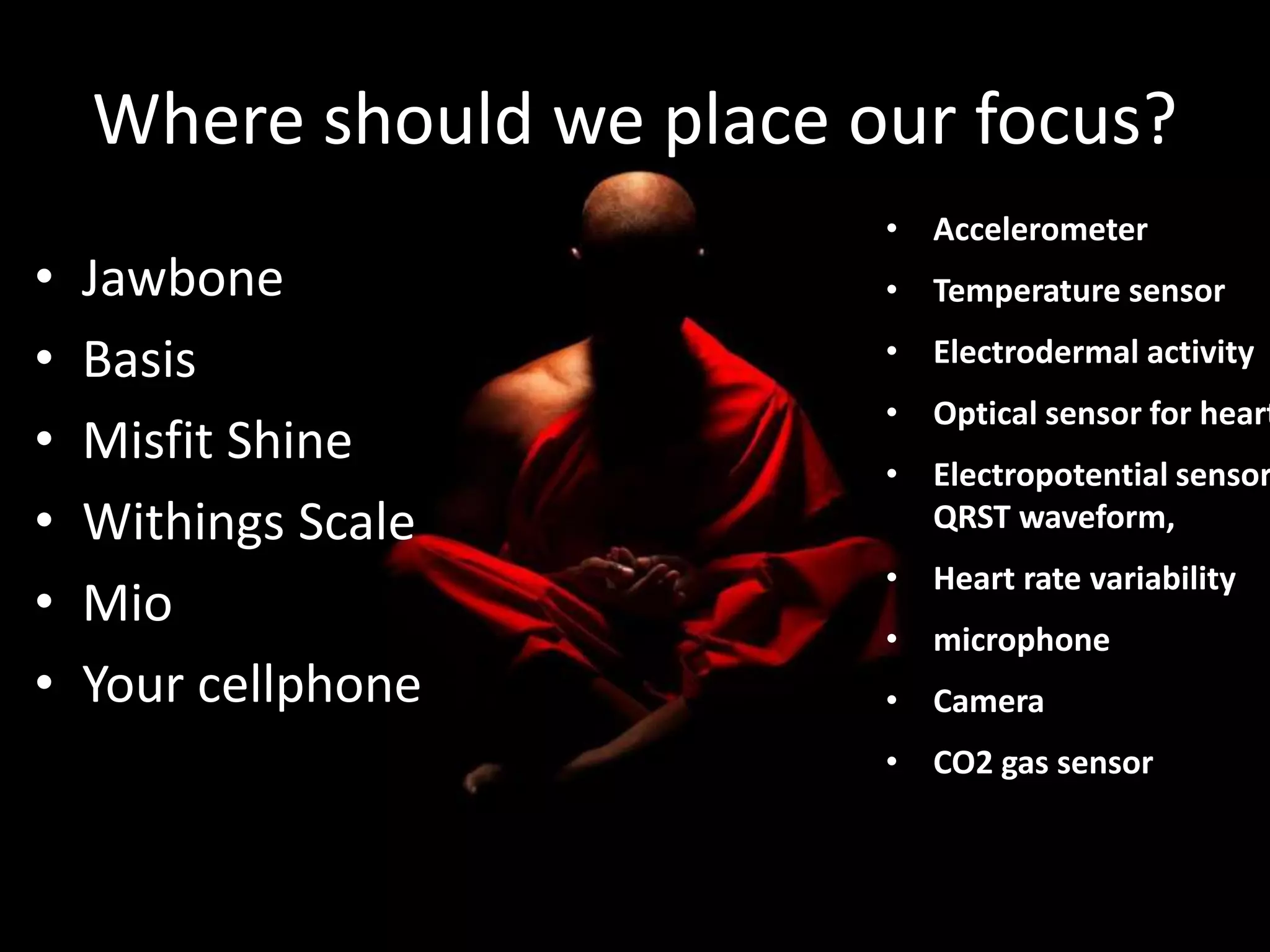 Where should we place our focus? 
• Jawbone 
• Basis 
• Misfit Shine 
• Withings Scale 
• Mio 
• Your cellphone 
• Accelerometer 
• Temperature sensor 
• Electrodermal activity 
• Optical sensor for heart • Electropotential sensor QRST waveform, 
• Heart rate variability 
• microphone 
• Camera 
• CO2 gas sensor 
 